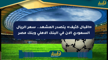 «إقبال كثيف» يتصدر المشهد.. سعر الريال السعودي الآن في البنك الأهلي وبنك مصر